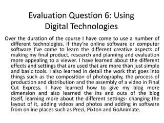 Evaluation Question 6: Using Digital TechnologiesOver the duration of the course I have come to use a number of different technologies. If they’re online software or computer software I’ve come to learn the different creative aspects of making my final product, research and planning and evaluation more appealing to a viewer. I have learned about the different effects and settings that are used that are more than just simple and basic tools. I also learned in detail the work that goes into things such as the composition of photography, the process of production and distribution and the assembly of a video in Final Cut Express. I have learned how to give my blog more dimension and also learned the ins and outs of the blog itself, learning more about the different settings- changing the layout of it, adding videos and photos and adding in software from online places such as Prezi, Pixton and GoAnimate. 