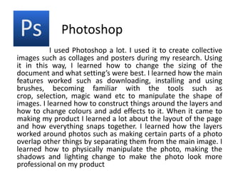 Photoshop                       I used Photoshop a lot. I used it to create collective images such as collages and posters during my research. Using it in this way, I learned how to change the sizing of the document and what setting’s were best. I learned how the main features worked such as downloading, installing and using brushes, becoming familiar with the tools such as crop, selection, magic wand etc to manipulate the shape of images. I learned how to construct things around the layers and how to change colours and add effects to it. When it came to making my product I learned a lot about the layout of the page and how everything snaps together. I learned how the layers worked around photos such as making certain parts of a photo overlap other things by separating them from the main image. I learned how to physically manipulate the photo, making the shadows and lighting change to make the photo look more professional on my product   