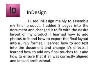 InDesign                       I used InDesign mainly to assemble my final product. I added 5 pages into the document and changed it to fit with the desire layout of my product. I learned how to add photos to it and how to export the final layout into a JPEG format. I learned how to add text into the document and change it’s effects. I learned how to add any final touches to it and how to ensure that it all was correctly aligned and looked professional.