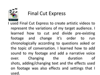 Final Cut Express I used Final Cut Express to create artistic videos to represent the variations of my target audience. I learned how to cut and divide pre-existing footage and change it’s order to run chronologically according to questions asked or the topic of conversation. I learned how to add sound to my footage and add a narrative voice over. Changing the duration of shots, adding/changing text and the effects used on footage was also effects and settings that I used.   