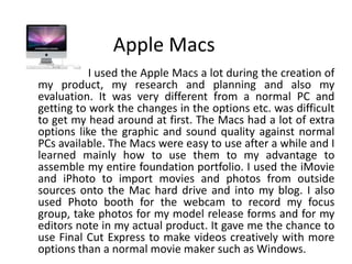 Apple Macs                       I used the Apple Macs a lot during the creation of my product, my research and planning and also my evaluation. It was very different from a normal PC and getting to work the changes in the options etc. was difficult to get my head around at first. The Macs had a lot of extra options like the graphic and sound quality against normal PCs available. The Macs were easy to use after a while and I learned mainly how to use them to my advantage to assemble my entire foundation portfolio. I used the iMovie and iPhoto to import movies and photos from outside sources onto the Mac hard drive and into my blog. I also used Photo booth for the webcam to record my focus group, take photos for my model release forms and for my editors note in my actual product. It gave me the chance to use Final Cut Express to make videos creatively with more options than a normal movie maker such as Windows.     