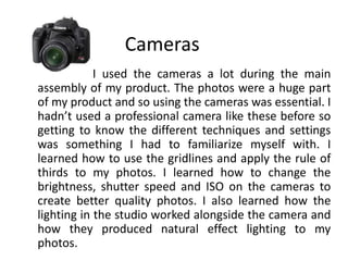 Cameras                       I used the cameras a lot during the main assembly of my product. The photos were a huge part of my product and so using the cameras was essential. I hadn’t used a professional camera like these before so getting to know the different techniques and settings was something I had to familiarize myself with. I learned how to use the gridlines and apply the rule of thirds to my photos. I learned how to change the brightness, shutter speed and ISO on the cameras to create better quality photos. I also learned how the lighting in the studio worked alongside the camera and how they produced natural effect lighting to my photos.  