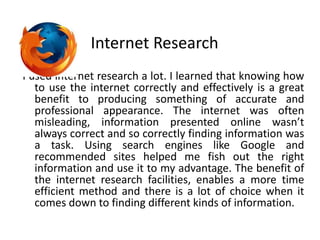 Internet ResearchI used internet research a lot. I learned that knowing how to use the internet correctly and effectively is a great benefit to producing something of accurate and professional appearance. The internet was often misleading, information presented online wasn’t always correct and so correctly finding information was a task. Using search engines like Google and recommended sites helped me fish out the right information and use it to my advantage. The benefit of the internet research facilities, enables a more time efficient method and there is a lot of choice when it comes down to finding different kinds of information.   