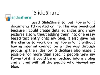 SlideShare                       I used SlideShare to put PowerPoint documents I’d created online. This was beneficial because I could create detailed slides and show pictures also without adding them into one essay based text entry onto my blog. It also gave me the chance to work on my PowerPoint without having internet connection all the way through producing the slideshow. SlideShare also made it possible for more than specific people view my PowerPoint, it could be embedded into my blog and shared with all the people who viewed my blog. 