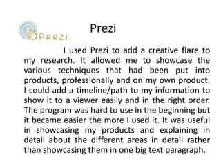 Prezi                       I used Prezi to add a creative flare to my research. It allowed me to showcase the various techniques that had been put into products, professionally and on my own product. I could add a timeline/path to my information to show it to a viewer easily and in the right order. The program was hard to use in the beginning but it became easier the more I used it. It was useful in showcasing my products and explaining in detail about the different areas in detail rather than showcasing them in one big text paragraph.  