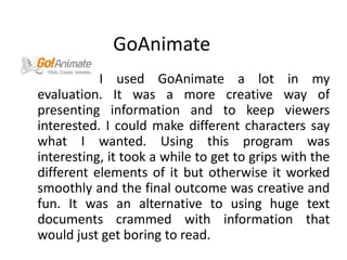GoAnimate                       I used GoAnimate a lot in my evaluation. It was a more creative way of presenting information and to keep viewers interested. I could make different characters say what I wanted. Using this program was interesting, it took a while to get to grips with the different elements of it but otherwise it worked smoothly and the final outcome was creative and fun. It was an alternative to using huge text documents crammed with information that would just get boring to read.   