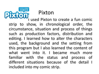Pixton                       I used Pixton to create a fun comic strip to show, in chronological order, the circumstance, situation and process of things such as production factors, distribution and editing. I learned how to alter the characters used, the background and the setting from this program but I also learned the content of what went into it. I became much more familiar with the status and process of different situations because of the detail I included into my comic strip.
