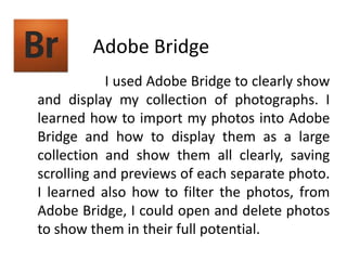 Adobe Bridge                       I used Adobe Bridge to clearly show and display my collection of photographs. I learned how to import my photos into Adobe Bridge and how to display them as a large collection and show them all clearly, saving scrolling and previews of each separate photo. I learned also how to filter the photos, from Adobe Bridge, I could open and delete photos to show them in their full potential.