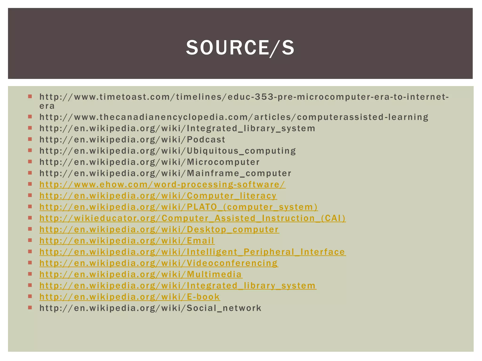 SOURCE/S

 h t t p : / / w w w. t i meto a s t .c o m / t im el i n e s / e d uc - 3 5 3 - p r e - m i cr o co m p ute r - e r a - to - i n te r n et -
  era
 h t t p : / / w w w. t h e c a n a d i a n e nc yc lo p e d i a .c o m / a r t i cl e s / c o mp ute r a s s i s te d - l e a r n i n g
 h t t p : / / e n . w ik i p e d ia . o r g / w i k i / I n teg r a te d _ li b r a r y_ s y s te m
 h t t p : / / e n . w ik i p e d ia . o r g / w i k i / Po d c a s t
 h t t p : / / e n . w ik i p e d ia . o r g / w i k i / U b iq ui to us _ c o m p ut in g
 h t t p : / / e n . w ik i p e d ia . o r g / w i k i / M i c ro c o m p ute r
 h t t p : / / e n . w ik i p e d ia . o r g / w i k i / M ai n f r a m e _ co m p ute r
 h t t p : / / w w w. e h ow.c o m / wo r d - p ro c e s s i n g - s o f t wa r e /
 h t t p : / / e n . w ik i p e d ia . o r g / w i k i / C o mp uter _ l i te r a c y
 h t t p : / / e n . w ik i pe dia . o r g /w i k i / P L ATO_ ( c o mp ute r _ s y s te m )
 h t t p : / / w i ki e d uc a to r. o r g / C o mp ute r _ A s s i s te d _ In s t r uc t io n _ ( C A I )
 h t t p : / / e n . w ik i p e d ia . o r g / w i k i / D e s kto p _ c o mp ute r
 h t t p : / / e n . w ik i p e d ia . o r g / w i k i / E m a i l
 h t t p : / / e n . w ik i p e d ia . o r g / w i k i / I n tel l ig e n t _ Pe r ip h e r a l _ I n te r f ac e
 h t t p : / / e n . w ik i p e d ia . o r g / w i k i / V i d e o c o n fe r e nc i n g
 h t t p : / / e n . w ik i p e d ia . o r g / w i k i / M ult i m ed i a
 h t t p : / / e n . w ik i pe dia . o r g /w i k i / I n teg r a te d _ li b r a r y_ s y s te m
 h t t p : / / e n . w ik i p e d ia . o r g / w i k i / E - b o o k
 h t t p : / / e n . w ik i p e d ia . o r g / w i k i / S o ci a l _n et wo rk
 