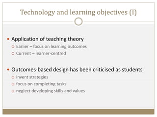 Technology and learning objectives (I)
 Application of teaching theory
 Earlier – focus on learning outcomes
 Current – learner-centred
 Outcomes-based design has been criticised as students
 invent strategies
 focus on completing tasks
 neglect developing skills and values
 