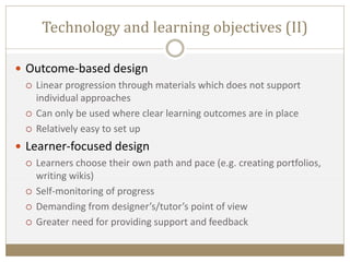 Technology and learning objectives (II)
 Outcome-based design
 Linear progression through materials which does not support
individual approaches
 Can only be used where clear learning outcomes are in place
 Relatively easy to set up
 Learner-focused design
 Learners choose their own path and pace (e.g. creating portfolios,
writing wikis)
 Self-monitoring of progress
 Demanding from designer’s/tutor’s point of view
 Greater need for providing support and feedback
 