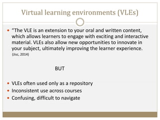 Virtual learning environments (VLEs)
 “The VLE is an extension to your oral and written content,
which allows learners to engage with exciting and interactive
material. VLEs also allow new opportunities to innovate in
your subject, ultimately improving the learner experience.
(Jisc, 2014)
BUT
 VLEs often used only as a repository
 Inconsistent use across courses
 Confusing, difficult to navigate
 