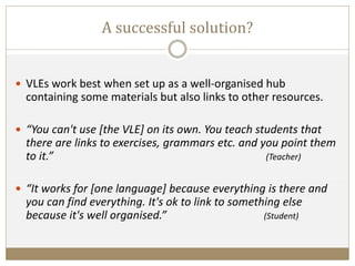 A successful solution?
 VLEs work best when set up as a well-organised hub
containing some materials but also links to other resources.
 “You can't use [the VLE] on its own. You teach students that
there are links to exercises, grammars etc. and you point them
to it.” (Teacher)
 “It works for [one language] because everything is there and
you can find everything. It's ok to link to something else
because it's well organised.” (Student)
 