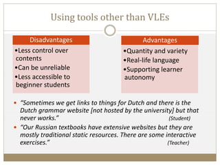 Disadvantages
•Less control over
contents
•Can be unreliable
•Less accessible to
beginner students
Advantages
•Quantity and variety
•Real-life language
•Supporting learner
autonomy
Using tools other than VLEs
 “Sometimes we get links to things for Dutch and there is the
Dutch grammar website [not hosted by the university] but that
never works.” (Student)
 “Our Russian textbooks have extensive websites but they are
mostly traditional static resources. There are some interactive
exercises.” (Teacher)
 