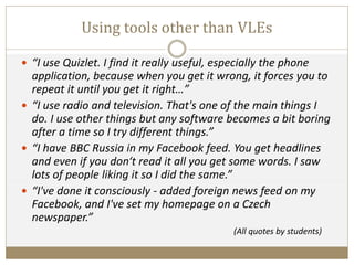 Using tools other than VLEs
 “I use Quizlet. I find it really useful, especially the phone
application, because when you get it wrong, it forces you to
repeat it until you get it right…”
 “I use radio and television. That's one of the main things I
do. I use other things but any software becomes a bit boring
after a time so I try different things.”
 “I have BBC Russia in my Facebook feed. You get headlines
and even if you don‘t read it all you get some words. I saw
lots of people liking it so I did the same.”
 “I've done it consciously - added foreign news feed on my
Facebook, and I've set my homepage on a Czech
newspaper.”
(All quotes by students)
 