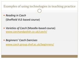 Examples of using technologies in teaching practice
 Reading in Czech
(Sheffield VLE-based course)
 Varieties of Czech (Moodle-based course)
www.czechandpolish.co.uk/czech/
 Beginners’ Czech Exercises
www.czech.group.shef.ac.uk/beginners/
 