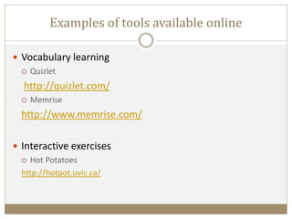 Examples of tools available online
 Vocabulary learning
 Quizlet
http://quizlet.com/
 Memrise
http://www.memrise.com/
 Interactive exercises
 Hot Potatoes
http://hotpot.uvic.ca/
 