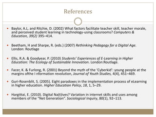 References
 Baylor, A.L. and Ritchie, D. (2002) What factors facilitate teacher skill, teacher morale,
and perceived student learning in technology-using classrooms? Computers &
Education, 39(2) 395–414.
 Beetham, H and Sharpe, R. (eds.) (2007) Rethinking Pedagogy for a Digital Age.
London: Routlage
 Ellis, R.A. & Goodyear, P. (2010) Students’ Experiences of E-Learning in Higher
Education: The Ecology of Sustainable Innovation. London:Routlage.
 Facer, K. & Furlong, R. (2001) Beyond the myth of the ‘Cyberkid’: young people at the
margins ofthe I nformation revolution, Journal of Youth Studies, 4(4), 451–469.
 Guri-Rosenblit, S. (2005). Eight paradoxes in the implementation process of eLearning
in higher education. Higher Education Policy, 18, 1, 5–29.
 Hargittai, E. (2010). Digital Na(t)ives? Variation in internet skills and uses among
members of the “Net Generation”. Sociological Inquiry, 80(1), 92–113.
 