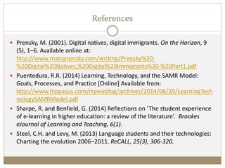 References
 Prensky, M. (2001). Digital natives, digital immigrants. On the Horizon, 9
(5), 1–6. Available online at:
http://www.marcprensky.com/writing/Prensky%20-
%20Digital%20Natives,%20Digital%20Immigrants%20-%20Part1.pdf
 Puentedura, R.R. (2014) Learning, Technology, and the SAMR Model:
Goals, Processes, and Practice [Online] Available from:
http://www.hippasus.com/rrpweblog/archives/2014/06/29/LearningTech
nologySAMRModel.pdf
 Sharpe, R. and Benfield, G. (2014) Reflections on ‘The student experience
of e-learning in higher education: a review of the literature’. Brookes
eJournal of Learning and Teaching, 6(1).
 Steel, C.H. and Levy, M. (2013) Language students and their technologies:
Charting the evolution 2006–2011. ReCALL, 25(3), 306-320.
 