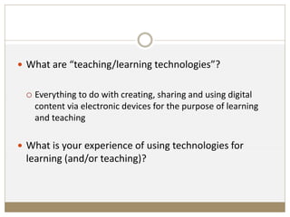  What are “teaching/learning technologies”?
 Everything to do with creating, sharing and using digital
content via electronic devices for the purpose of learning
and teaching
 What is your experience of using technologies for
learning (and/or teaching)?
 