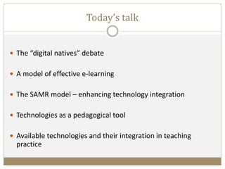 Today’s talk
 The “digital natives” debate
 A model of effective e-learning
 The SAMR model – enhancing technology integration
 Technologies as a pedagogical tool
 Available technologies and their integration in teaching
practice
 