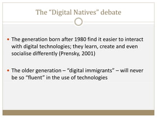 The “Digital Natives” debate
 The generation born after 1980 find it easier to interact
with digital technologies; they learn, create and even
socialise differently (Prensky, 2001)
 The older generation – “digital immigrants” – will never
be so “fluent” in the use of technologies
 