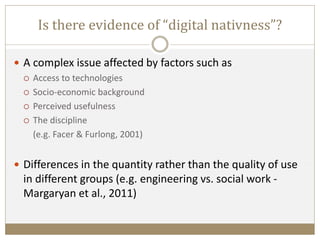 Is there evidence of “digital nativness”?
 A complex issue affected by factors such as
 Access to technologies
 Socio-economic background
 Perceived usefulness
 The discipline
(e.g. Facer & Furlong, 2001)
 Differences in the quantity rather than the quality of use
in different groups (e.g. engineering vs. social work -
Margaryan et al., 2011)
 