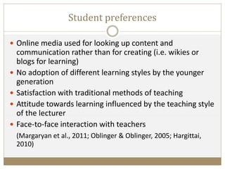 Student preferences
 Online media used for looking up content and
communication rather than for creating (i.e. wikies or
blogs for learning)
 No adoption of different learning styles by the younger
generation
 Satisfaction with traditional methods of teaching
 Attitude towards learning influenced by the teaching style
of the lecturer
 Face-to-face interaction with teachers
(Margaryan et al., 2011; Oblinger & Oblinger, 2005; Hargittai,
2010)
 