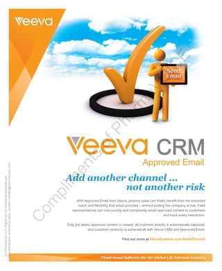 Add another channel …
not another risk
With Approved Email from Veeva, pharma sales can finally benefit from the extended
reach and flexibility that email provides – without putting the company at risk. Field
representatives can now quickly and compliantly email approved content to customers
and track every interaction.
Only the latest, approved content is viewed, all customer activity is automatically captured,
and customer centricity is achieved all with Veeva CRM and Approved Email.
Find out more at VeevaSystems.com/AddAChannel
(c)PharmaLinxLLC.Rightsdonotincludepromotionaluse.
Fordistributionorprintingrights,contactmwalsh@pharmavoice.com
Com
plim
ents
ofPharm
aVO
ICE
 