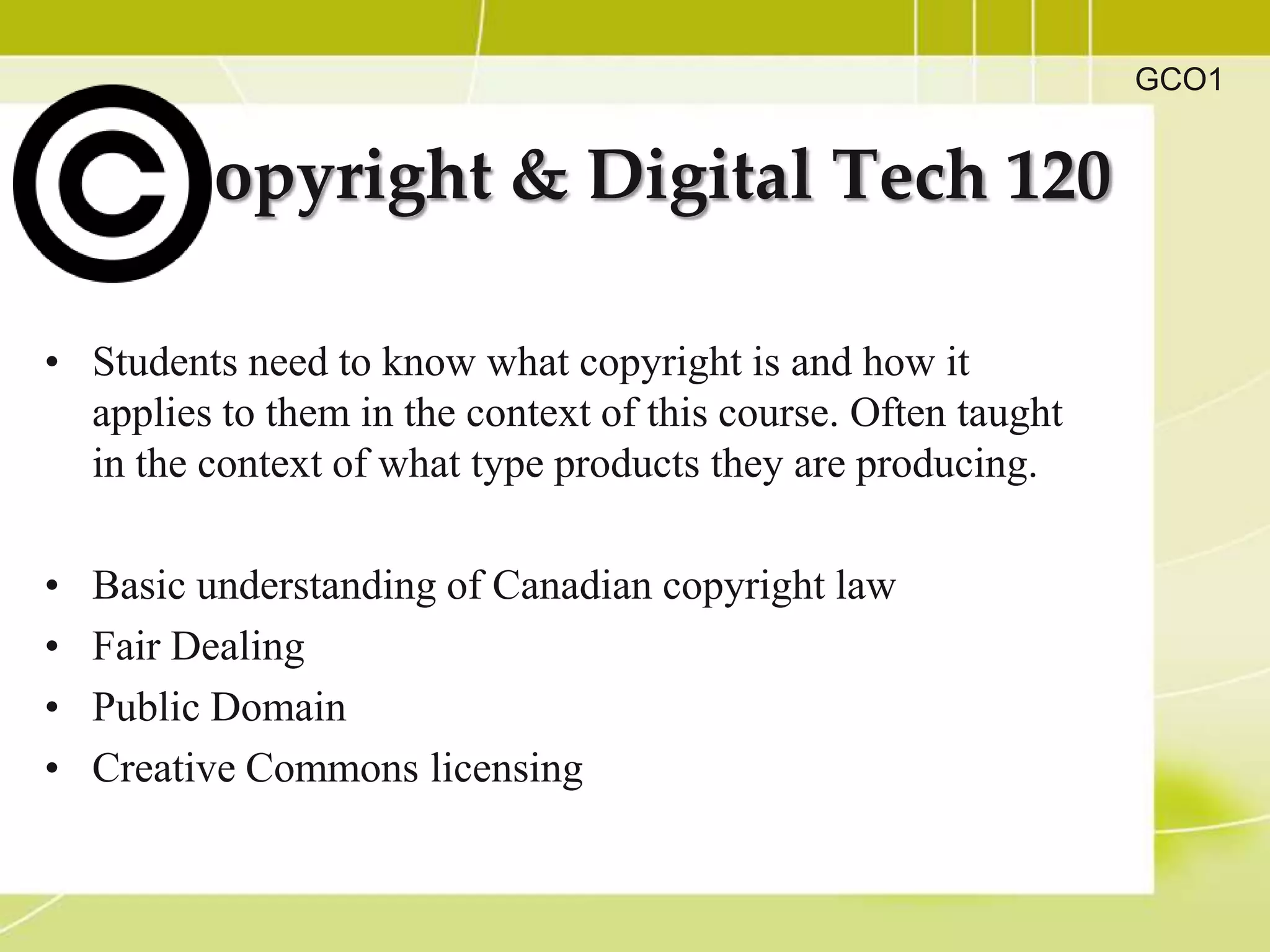 GCO1


          opyright & Digital Tech 120

• Students need to know what copyright is and how it
  applies to them in the context of this course. Often taught
  in the context of what type products they are producing.

•   Basic understanding of Canadian copyright law
•   Fair Dealing
•   Public Domain
•   Creative Commons licensing
 