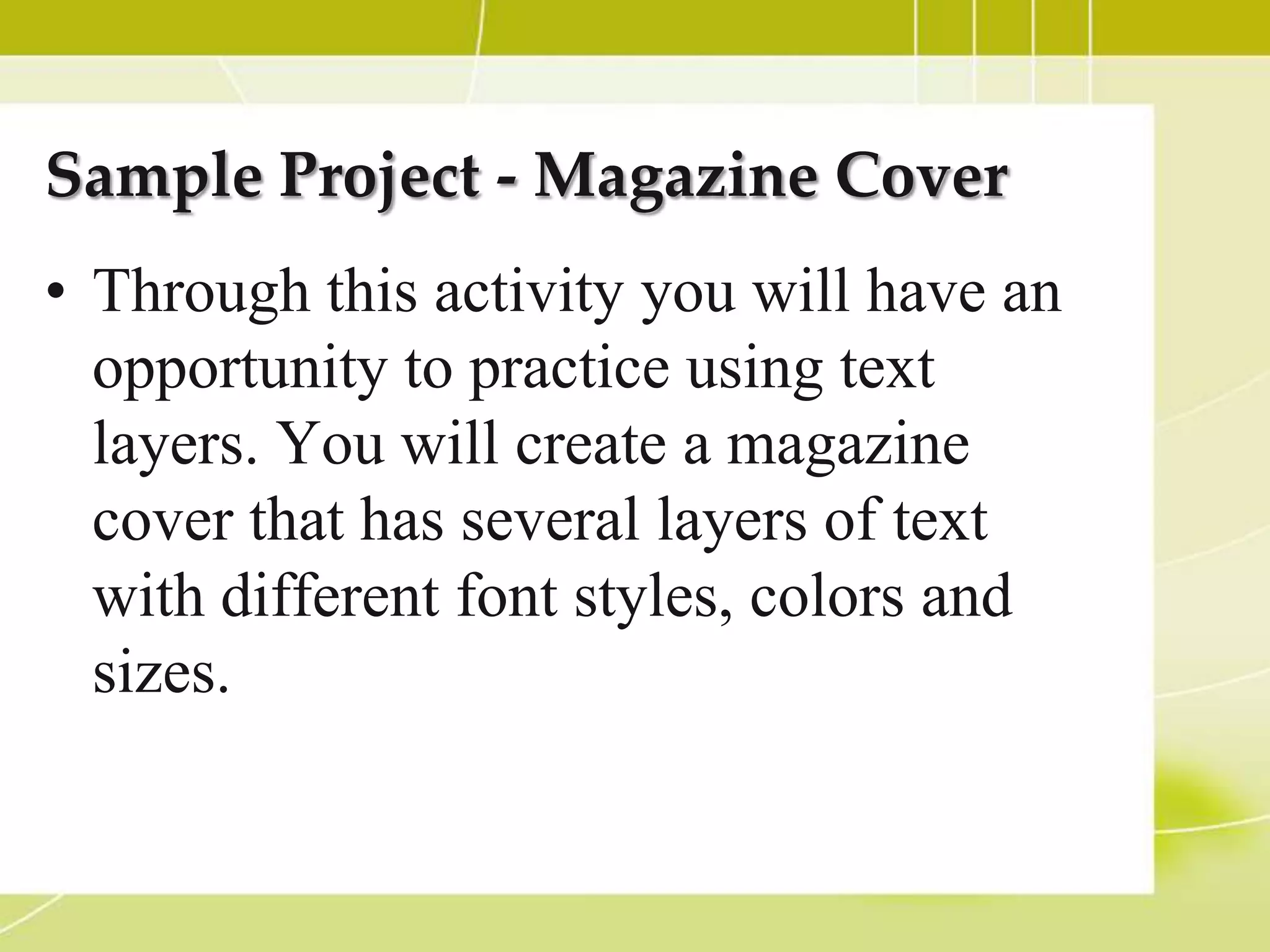 Sample Project - Magazine Cover
• Through this activity you will have an
  opportunity to practice using text
  layers. You will create a magazine
  cover that has several layers of text
  with different font styles, colors and
  sizes.
 