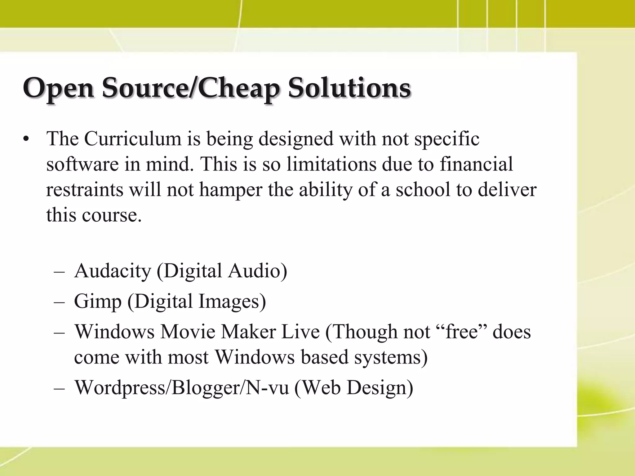 Open Source/Cheap Solutions
• The Curriculum is being designed with not specific
  software in mind. This is so limitations due to financial
  restraints will not hamper the ability of a school to deliver
  this course.

   – Audacity (Digital Audio)
   – Gimp (Digital Images)
   – Windows Movie Maker Live (Though not “free” does
     come with most Windows based systems)
   – Wordpress/Blogger/N-vu (Web Design)
 