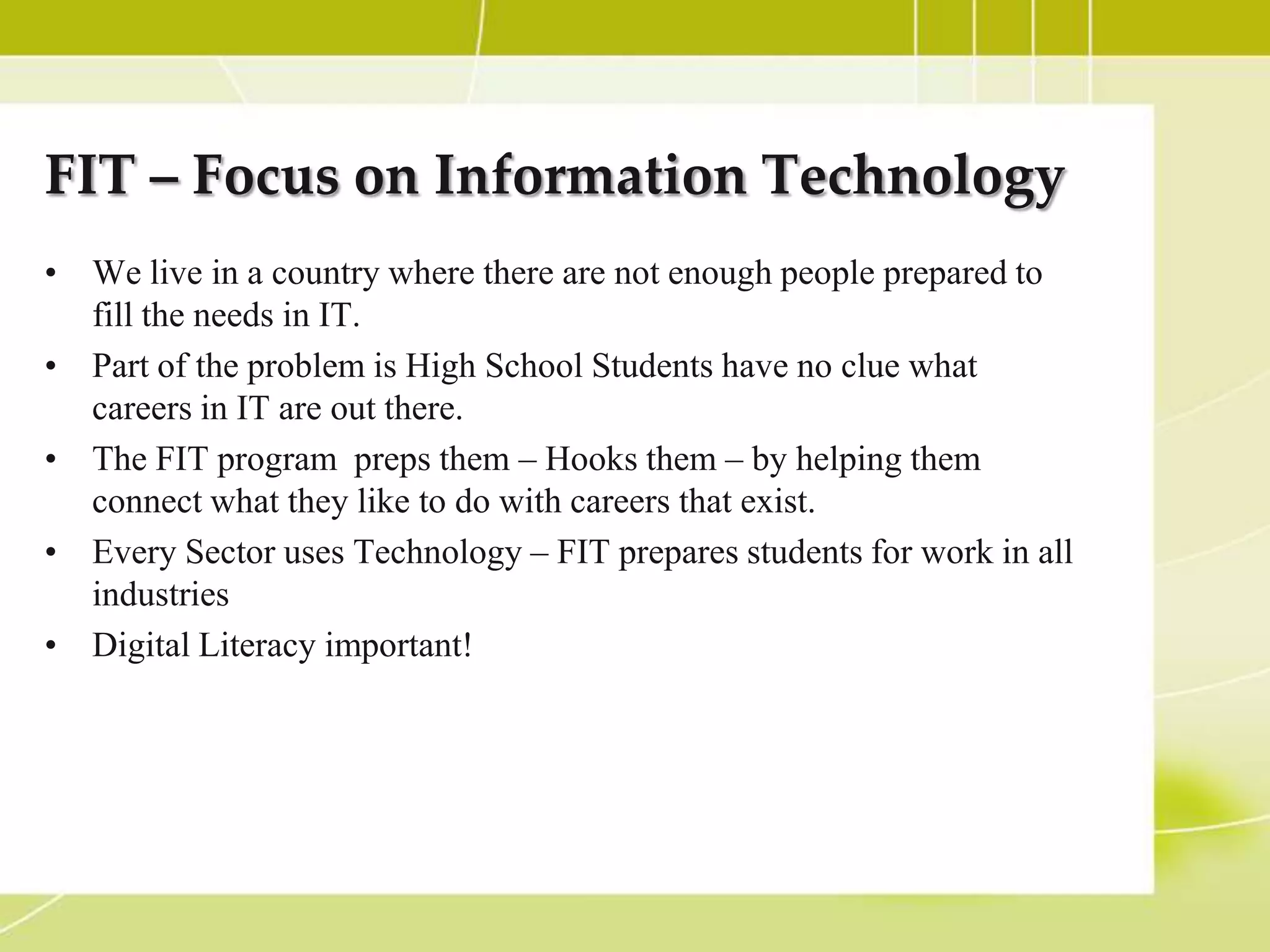 FIT – Focus on Information Technology
• We live in a country where there are not enough people prepared to
  fill the needs in IT.
• Part of the problem is High School Students have no clue what
  careers in IT are out there.
• The FIT program preps them – Hooks them – by helping them
  connect what they like to do with careers that exist.
• Every Sector uses Technology – FIT prepares students for work in all
  industries
• Digital Literacy important!
 