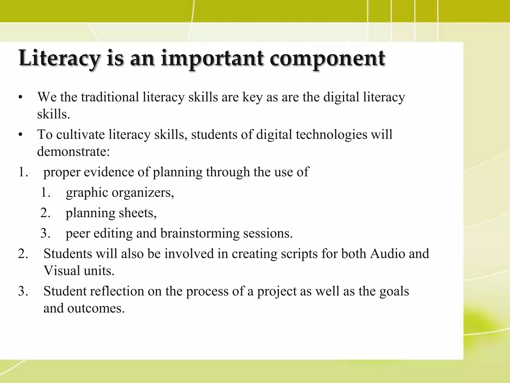 Literacy is an important component
• We the traditional literacy skills are key as are the digital literacy
   skills.
• To cultivate literacy skills, students of digital technologies will
   demonstrate:
1. proper evidence of planning through the use of
    1. graphic organizers,
    2. planning sheets,
    3. peer editing and brainstorming sessions.
2. Students will also be involved in creating scripts for both Audio and
    Visual units.
3. Student reflection on the process of a project as well as the goals
    and outcomes.
 