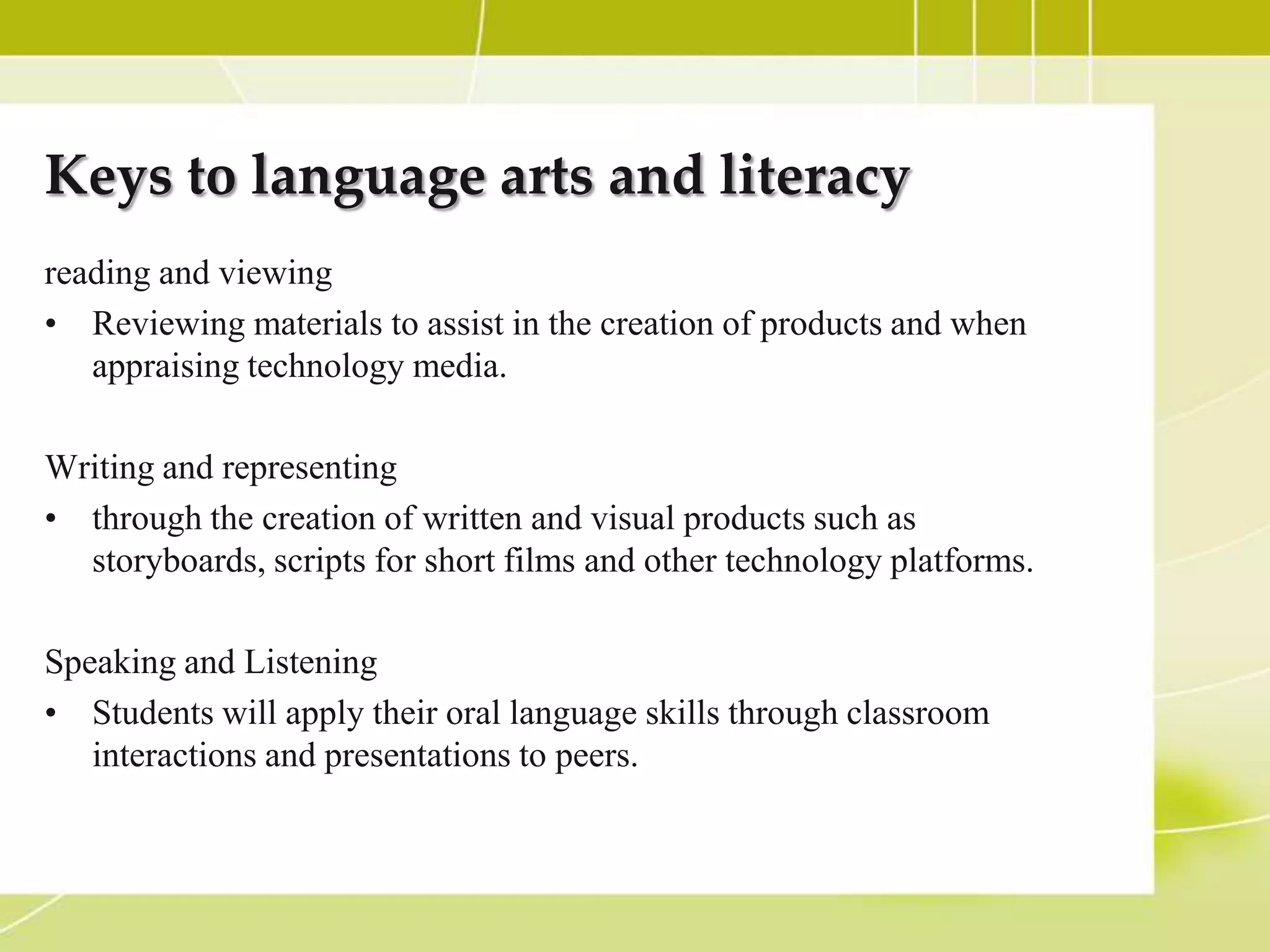 Keys to language arts and literacy
reading and viewing
• Reviewing materials to assist in the creation of products and when
   appraising technology media.

Writing and representing
• through the creation of written and visual products such as
  storyboards, scripts for short films and other technology platforms.

Speaking and Listening
• Students will apply their oral language skills through classroom
   interactions and presentations to peers.
 