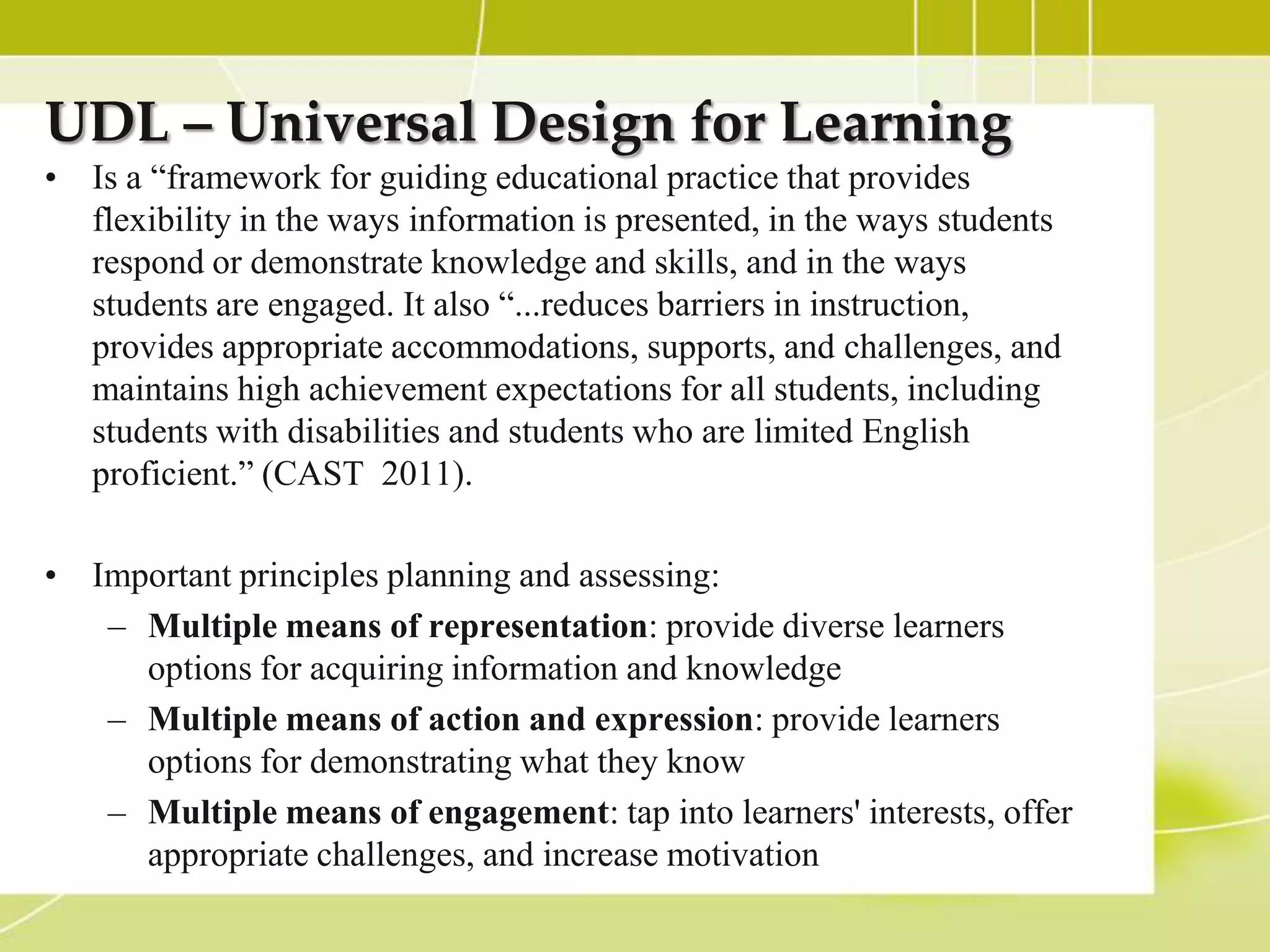 UDL – Universal Design for Learning
• Is a “framework for guiding educational practice that provides
  flexibility in the ways information is presented, in the ways students
  respond or demonstrate knowledge and skills, and in the ways
  students are engaged. It also “...reduces barriers in instruction,
  provides appropriate accommodations, supports, and challenges, and
  maintains high achievement expectations for all students, including
  students with disabilities and students who are limited English
  proficient.” (CAST 2011).

• Important principles planning and assessing:
   – Multiple means of representation: provide diverse learners
     options for acquiring information and knowledge
   – Multiple means of action and expression: provide learners
     options for demonstrating what they know
   – Multiple means of engagement: tap into learners' interests, offer
     appropriate challenges, and increase motivation
 