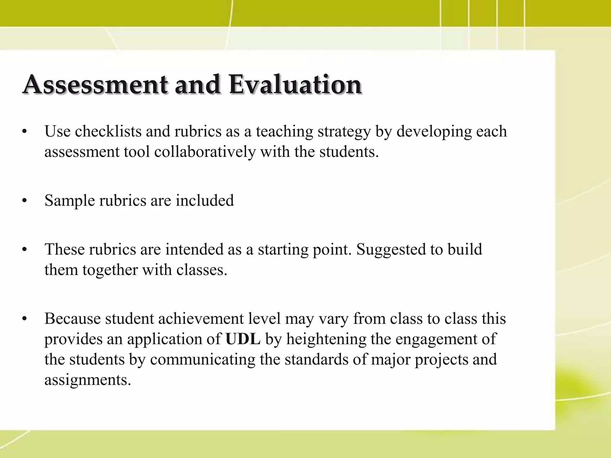 Assessment and Evaluation
• Use checklists and rubrics as a teaching strategy by developing each
  assessment tool collaboratively with the students.

• Sample rubrics are included

• These rubrics are intended as a starting point. Suggested to build
  them together with classes.

• Because student achievement level may vary from class to class this
  provides an application of UDL by heightening the engagement of
  the students by communicating the standards of major projects and
  assignments.
 