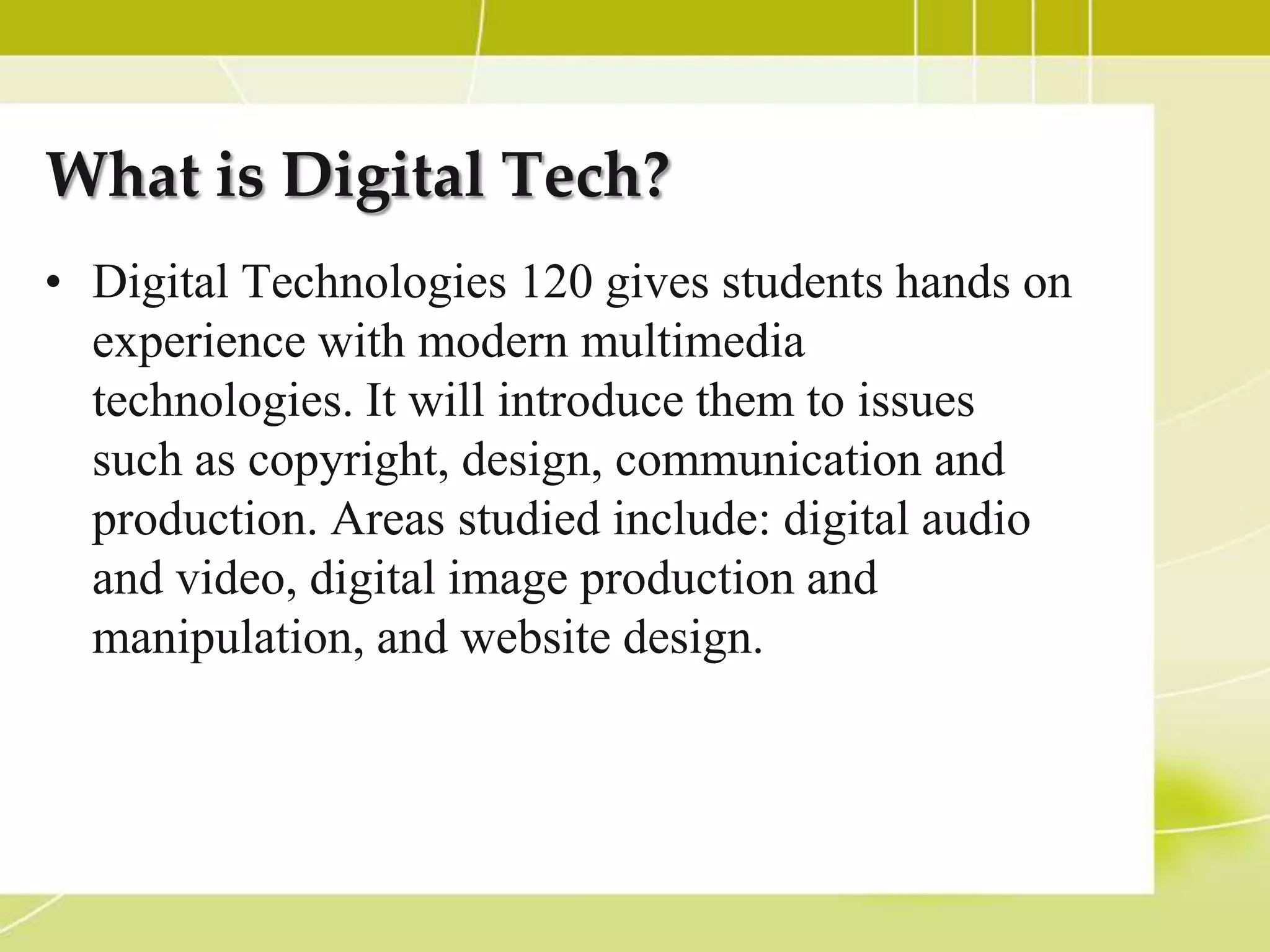 What is Digital Tech?
• Digital Technologies 120 gives students hands on
  experience with modern multimedia
  technologies. It will introduce them to issues
  such as copyright, design, communication and
  production. Areas studied include: digital audio
  and video, digital image production and
  manipulation, and website design.
 