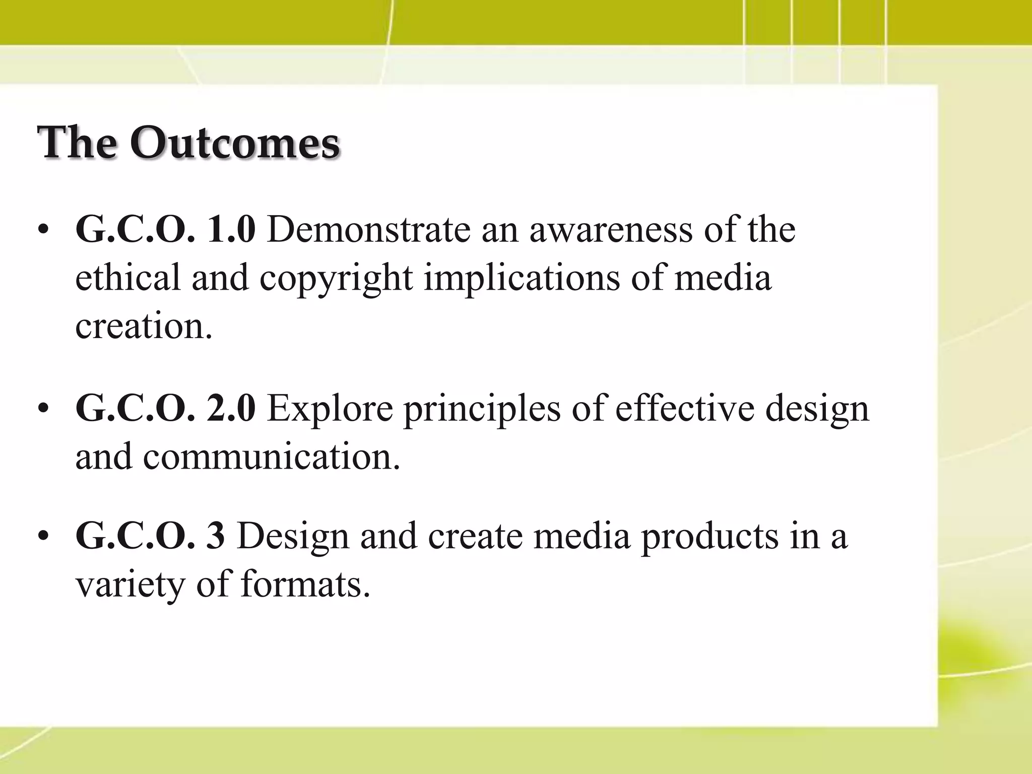 The Outcomes
• G.C.O. 1.0 Demonstrate an awareness of the
  ethical and copyright implications of media
  creation.

• G.C.O. 2.0 Explore principles of effective design
  and communication.
• G.C.O. 3 Design and create media products in a
  variety of formats.
 