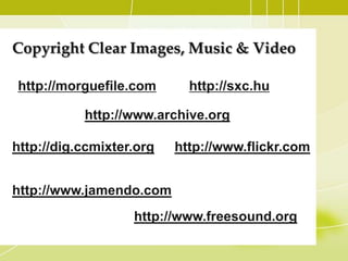 Copyright Clear Images, Music & Video

http://morguefile.com        http://sxc.hu

            http://www.archive.org/

http://dig.ccmixter.org/   http://www.flickr.com


http://www.jamendo.com
                    http://www.freesound.org/
 