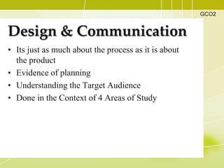 GCO2


Design & Communication
• Its just as much about the process as it is about
  the product
• Evidence of planning
• Understanding the Target Audience
• Done in the Context of 4 Areas of Study
 