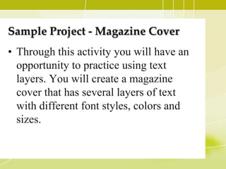 Sample Project - Magazine Cover
• Through this activity you will have an
  opportunity to practice using text
  layers. You will create a magazine
  cover that has several layers of text
  with different font styles, colors and
  sizes.
 