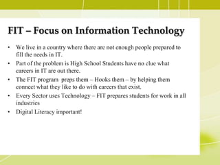 FIT – Focus on Information Technology
• We live in a country where there are not enough people prepared to
  fill the needs in IT.
• Part of the problem is High School Students have no clue what
  careers in IT are out there.
• The FIT program preps them – Hooks them – by helping them
  connect what they like to do with careers that exist.
• Every Sector uses Technology – FIT prepares students for work in all
  industries
• Digital Literacy important!
 