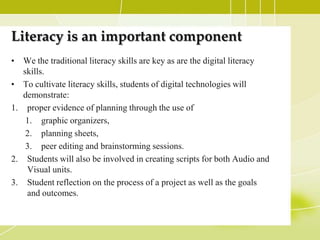 Literacy is an important component
• We the traditional literacy skills are key as are the digital literacy
   skills.
• To cultivate literacy skills, students of digital technologies will
   demonstrate:
1. proper evidence of planning through the use of
    1. graphic organizers,
    2. planning sheets,
    3. peer editing and brainstorming sessions.
2. Students will also be involved in creating scripts for both Audio and
    Visual units.
3. Student reflection on the process of a project as well as the goals
    and outcomes.
 