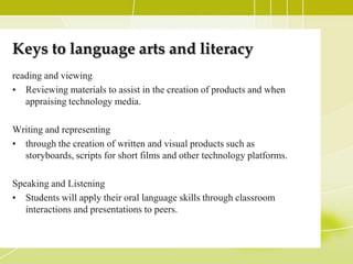 Keys to language arts and literacy
reading and viewing
• Reviewing materials to assist in the creation of products and when
   appraising technology media.

Writing and representing
• through the creation of written and visual products such as
  storyboards, scripts for short films and other technology platforms.

Speaking and Listening
• Students will apply their oral language skills through classroom
   interactions and presentations to peers.
 