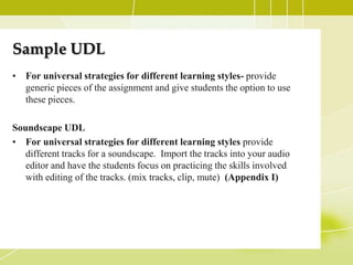 Sample UDL
• For universal strategies for different learning styles- provide
  generic pieces of the assignment and give students the option to use
  these pieces.

Soundscape UDL
• For universal strategies for different learning styles provide
   different tracks for a soundscape. Import the tracks into your audio
   editor and have the students focus on practicing the skills involved
   with editing of the tracks. (mix tracks, clip, mute) (Appendix I)
 