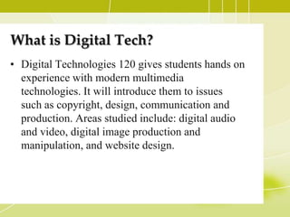 What is Digital Tech?
• Digital Technologies 120 gives students hands on
  experience with modern multimedia
  technologies. It will introduce them to issues
  such as copyright, design, communication and
  production. Areas studied include: digital audio
  and video, digital image production and
  manipulation, and website design.
 