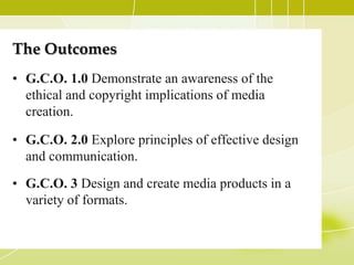 The Outcomes
• G.C.O. 1.0 Demonstrate an awareness of the
  ethical and copyright implications of media
  creation.

• G.C.O. 2.0 Explore principles of effective design
  and communication.
• G.C.O. 3 Design and create media products in a
  variety of formats.
 