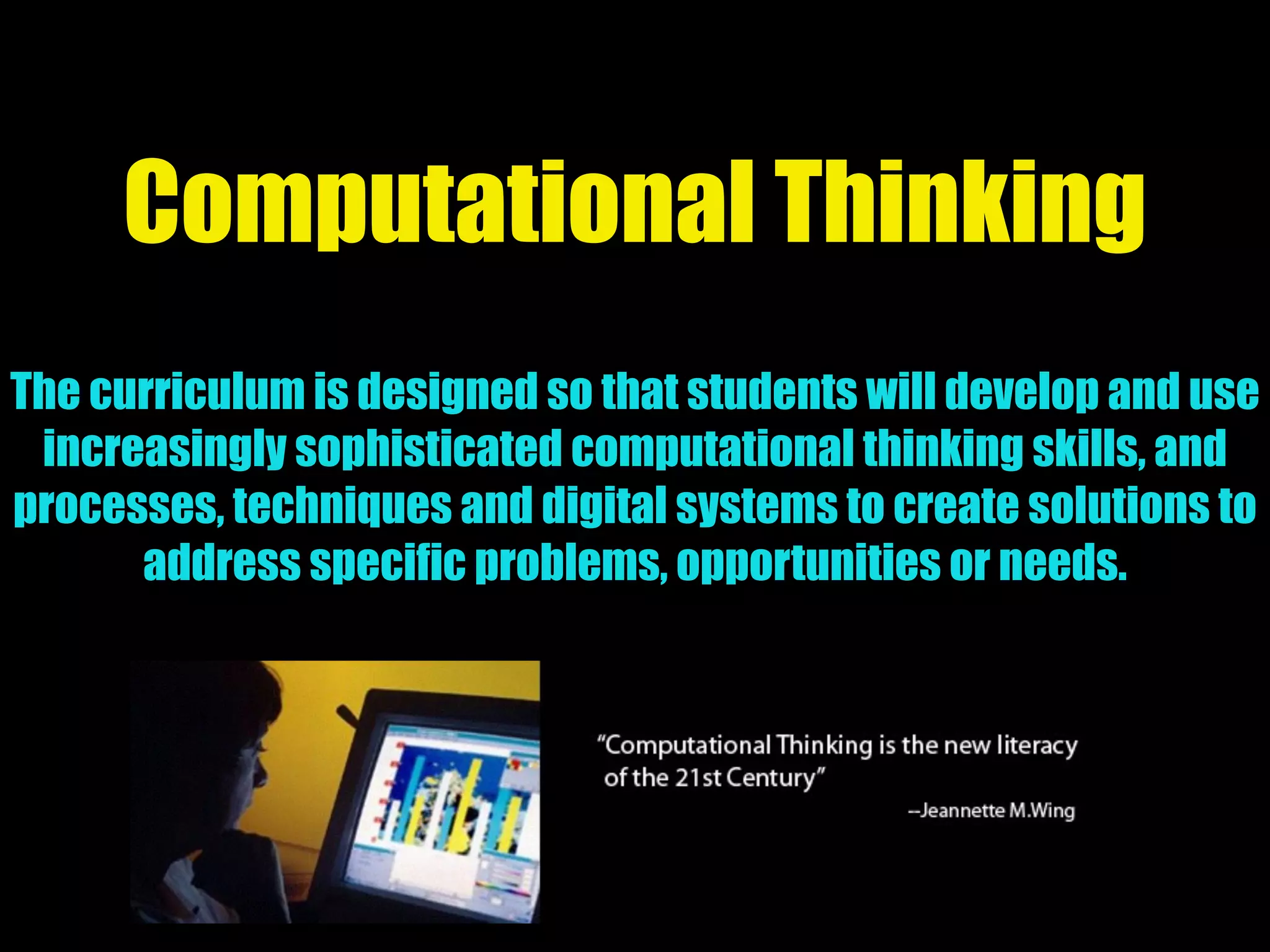 Computational Thinking
The curriculum is designed so that students will develop and use
increasingly sophisticated computational thinking skills, and
processes, techniques and digital systems to create solutions to
address specific problems, opportunities or needs.
 