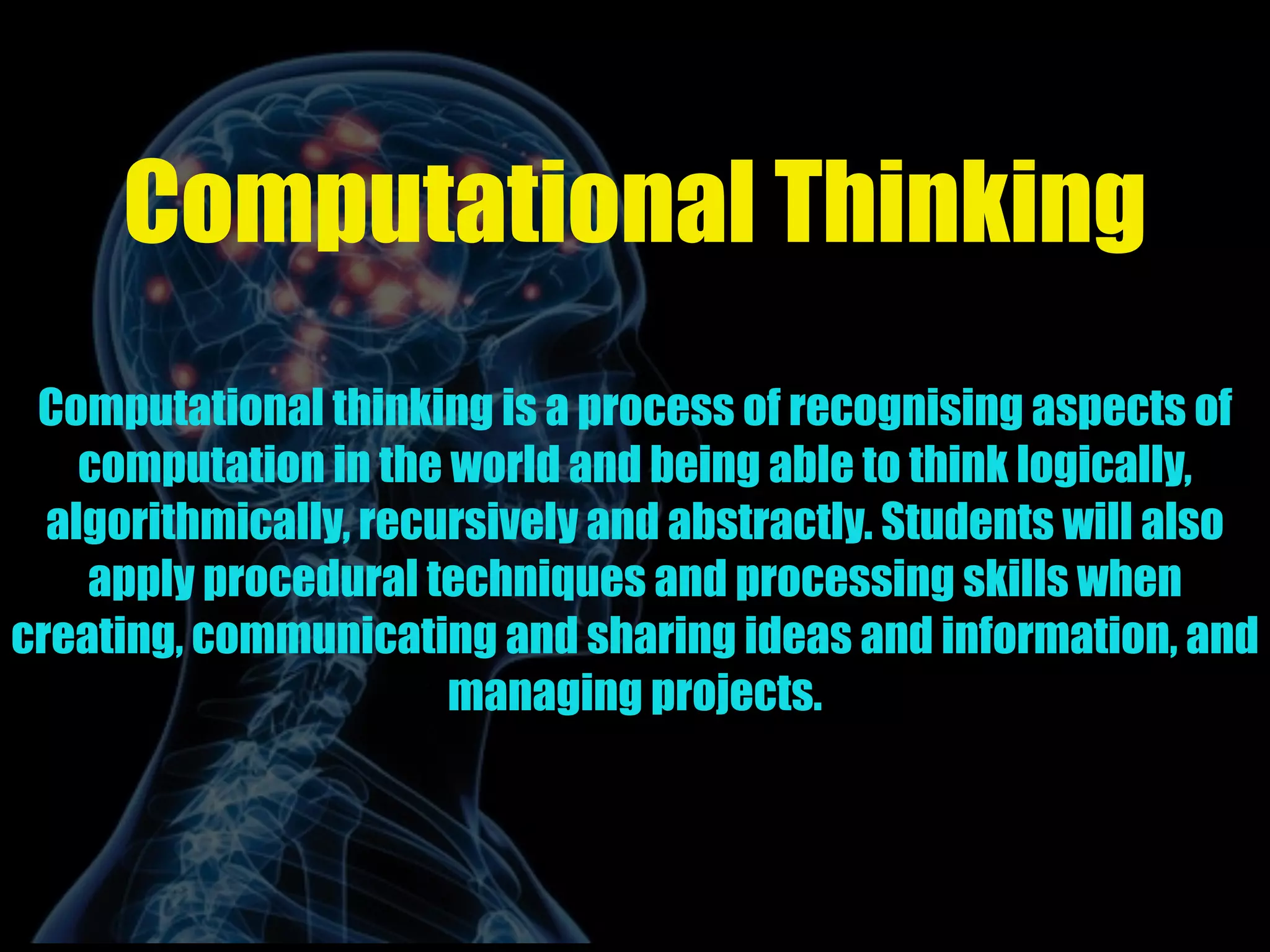 Computational Thinking
Computational thinking is a process of recognising aspects of
computation in the world and being able to think logically,
algorithmically, recursively and abstractly. Students will also
apply procedural techniques and processing skills when
creating, communicating and sharing ideas and information, and
managing projects.
 